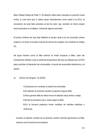 102
Bajo Voltaje Código de Falla 71: El selector debe estar colocado en posición hacia
arriba, lo cual hará que 0 voltios pasen directamente como señal a la ECU, la
simulación de esta falla prendera al led de color rojo, también el check engine
será accionado en el tablero, indicando alguna anomalía.
El primer síntoma de que esta fallando el sensor será la luz de anomalía (check
engine) y al hacer la prueba manual de lectura de códigos nos mostrara el código
71.
De igual manera como la falla anterior el motor empieza a fallar, caen las
revoluciones debido a que la señal de temperatura del aire es utilizada por la ECU
para controlar la liberación de combustible, el punto de encendido electrónico y el
relantí.
b) Sensor de Oxígeno O2 (EGO)
1) Colocamos en contacto el switch de encendido.
2) El selector en posición central no genera ninguna falla.
3) Para generar falla se debe mover el selector hacia arriba o abajo.
4) El led se prendera rojo o verde según la falla.
5) En la bornera podemos tomar medidas de señales estáticas y
dinámicas.
Cuando el selector cambia de la posición central (normal) generamos la falla,
veamos como funciona la simulación.
 