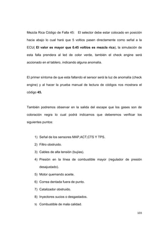 103
Mezcla Rica Código de Falla 45: El selector debe estar colocado en posición
hacia abajo lo cual hará que 5 voltios pasen directamente como señal a la
ECU( El valor es mayor que 0.45 voltios es mezcla rica), la simulación de
esta falla prendera al led de color verde, también el check engine será
accionado en el tablero, indicando alguna anomalía.
El primer síntoma de que esta fallando el sensor será la luz de anomalía (check
engine) y al hacer la prueba manual de lectura de códigos nos mostrara el
código 45.
También podremos observar en la salida del escape que los gases son de
coloración negra lo cual podrá indicarnos que deberemos verificar los
siguientes puntos:
1) Señal de los sensores MAP,ACT,CTS Y TPS.
2) Filtro obstruido.
3) Cables de alta tensión (bujías).
4) Presión en la línea de combustible mayor (regulador de presión
desajustado).
5) Motor quemando aceite.
6) Correa dentada fuera de punto.
7) Catalizador obstruido.
8) Inyectores sucios o desgastados.
9) Combustible de mala calidad.
 
