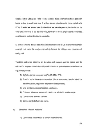 104
Mezcla Pobre Código de Falla 44 : El selector debe estar colocado en posición
hacia arriba, lo cual hará que 0 voltios pasen directamente como señal a la
ECU( El valor es menor que 0.45 voltios es mezcla pobre), la simulación de
esta falla prendera al led de color rojo, también el check engine será accionado
en el tablero, indicando alguna anomalía.
El primer síntoma de que esta fallando el sensor será la luz de anomalía (check
engine) y al hacer la prueba manual de lectura de códigos nos mostrara el
código 44.
También podremos observar en la salida del escape que los gases son de
coloración un poco blanca lo cual podrá indicarnos que deberemos verificar los
siguientes puntos:
1) Señales de los sensores MAP,ACT,CTSy TPS.
2) Presión en la línea de combustible (filtros obstruidos, bomba eléctrica
de combustible, regulador de presión desajustado).
3) Uno o más inyectores tapados o dañados.
4) Entradas falsas de aire en el colector de admisión o del escape.
5) Combustible de mala calidad.
6) Correa dentada fuera de punto.
c) Sensor de Presión Absoluta
1) Colocamos en contacto el switch de encendido.
 