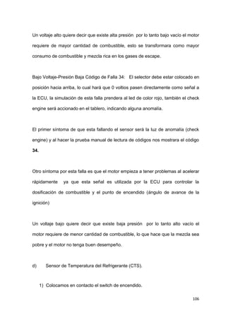 106
Un voltaje alto quiere decir que existe alta presión por lo tanto bajo vacío el motor
requiere de mayor cantidad de combustible, esto se transformara como mayor
consumo de combustible y mezcla rica en los gases de escape.
Bajo Voltaje-Presión Baja Código de Falla 34: El selector debe estar colocado en
posición hacia arriba, lo cual hará que 0 voltios pasen directamente como señal a
la ECU, la simulación de esta falla prendera al led de color rojo, también el check
engine será accionado en el tablero, indicando alguna anomalía.
El primer síntoma de que esta fallando el sensor será la luz de anomalía (check
engine) y al hacer la prueba manual de lectura de códigos nos mostrara el código
34.
Otro síntoma por esta falla es que el motor empieza a tener problemas al acelerar
rápidamente ya que esta señal es utilizada por la ECU para controlar la
dosificación de combustible y el punto de encendido (ángulo de avance de la
ignición)
Un voltaje bajo quiere decir que existe baja presión por lo tanto alto vacío el
motor requiere de menor cantidad de combustible, lo que hace que la mezcla sea
pobre y el motor no tenga buen desempeño.
d) Sensor de Temperatura del Refrigerante (CTS).
1) Colocamos en contacto el switch de encendido.
 