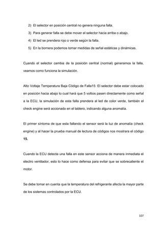 107
2) El selector en posición central no genera ninguna falla.
3) Para generar falla se debe mover el selector hacia arriba o abajo.
4) El led se prendera rojo o verde según la falla.
5) En la bornera podemos tomar medidas de señal estáticas y dinámicas.
Cuando el selector cambia de la posición central (normal) generamos la falla,
veamos como funciona la simulación.
Alto Voltaje Temperatura Baja Código de Falla15: El selector debe estar colocado
en posición hacia abajo lo cual hará que 5 voltios pasen directamente como señal
a la ECU, la simulación de esta falla prendera al led de color verde, también el
check engine será accionado en el tablero, indicando alguna anomalía.
El primer síntoma de que esta fallando el sensor será la luz de anomalía (check
engine) y al hacer la prueba manual de lectura de códigos nos mostrara el código
15.
Cuando la ECU detecta una falla en este sensor acciona de manera inmediata el
electro ventilador, esto lo hace como defensa para evitar que se sobrecaliente el
motor.
Se debe tomar en cuenta que la temperatura del refrigerante afecta la mayor parte
de los sistemas controlados por la ECU.
 