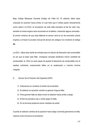 110
Bajo Voltaje Mariposa Cerrada Código de Falla 22: El selector debe estar
colocado en posición hacia arriba, lo cual hará que 0 voltios pasen directamente
como señal a la ECU, la simulación de esta falla prendera al led de color rojo,
también el check engine será accionado en el tablero, indicando alguna anomalía.
El primer síntoma de que esta fallando el sensor será la luz de anomalía (check
engine) y al hacer la prueba manual de lectura de códigos nos mostrara el código
22.
La ECU utiliza esta señal de entrada para el calculo de liberación del combustible
es así que al estar esta falla (mariposa cerrada) dosificara menor cantidad de
combustible, la ECU no será capaz de ajustar la liberación de combustible con la
rapidez suficiente, ocasionando fallos en la aceleración o marcha mínima
irregular.
f) Sensor de la Posición del Cigüeñal (CKP)
1) Colocamos en contacto el switch de encendido.
2) El selector en posición central no genera ninguna falla.
3) Para generar falla se debe mover el selector hacia arriba o abajo.
4) El led se prendera rojo o verde según la falla.
5) En la bornera podemos tomar medidas de señal.
Cuando el selector cambia de la posición hacia abajo (normal) generamos la falla,
veamos como funciona la simulación.
 
