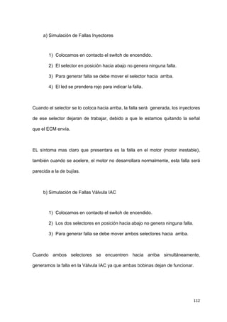 112
a) Simulación de Fallas Inyectores
1) Colocamos en contacto el switch de encendido.
2) El selector en posición hacia abajo no genera ninguna falla.
3) Para generar falla se debe mover el selector hacia arriba.
4) El led se prendera rojo para indicar la falla.
Cuando el selector se lo coloca hacia arriba, la falla será generada, los inyectores
de ese selector dejaran de trabajar, debido a que le estamos quitando la señal
que el ECM envía.
EL síntoma mas claro que presentara es la falla en el motor (motor inestable),
también cuando se acelere, el motor no desarrollara normalmente, esta falla será
parecida a la de bujías.
b) Simulación de Fallas Válvula IAC
1) Colocamos en contacto el switch de encendido.
2) Los dos selectores en posición hacia abajo no genera ninguna falla.
3) Para generar falla se debe mover ambos selectores hacia arriba.
Cuando ambos selectores se encuentren hacia arriba simultáneamente,
generamos la falla en la Válvula IAC ya que ambas bobinas dejan de funcionar.
 