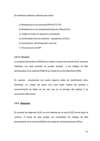 114
El multímetro podemos utilizarle para medir:
a) Resistencia en los sensores(TPS-ACT-CTS)
b) Resistencia en los actuadores(Inyectores-Válvula IAC)
c) Voltaje en todos los sensores y actuadores
d) Continuidad entre los sensores –actuadores y la ECU
e) Temperatura del refrigerante y del aire
f) Frecuencia en el CKP
3.2.7.2 Escáner
La conexión del escáner al ECM se lo realiza a través del enchufe ALDL (conector
interfase), con esta conexión se pueden acceder a los códigos de falla
almacenados en la memoria RAM de la unidad de control electrónico RAM.
EL escáner previamente nos pedirá algunos datos de identificación (año,
cilindrada, vin, código del motor, etc.) para poder realizar las pruebas y
reconocimiento de fallas, es por eso que en el principio del capitulo 3 se
encuentran estos datos.
3.2.8 Diagnosis
El conector de diagnosis ALDL es una interfase por la cual la ECU envía datos al
scanner. A través de este pueden ser conectados los códigos de falla
almacenados en la memoria RAM de la unidad de control electrónico (ECU).
 