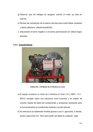 119
g) Observar que los testigos se apaguen cuando el motor ya esta en
marcha.
h) Revisar las conexiones de la batería (bornes) para evitar falsos contactos
y daños eléctricos –electrónicos(ECM).
i) Desconecte el borne negativo si el banco permanecerá sin utilizar largos
periodos.
3.3.2 Características
Gráfico No.- 3.55 Motor de 4 Cilindros en Línea
a) El equipo incorpora un motor de 4 cilindros en línea (1.6 L MPFI - 8 V -
92CV) montado sobre una estructura móvil funcional y en estado de
marcha, dotado de todos los componentes y accesorios necesarios para
su funcionamiento en condiciones similares a la del vehículo.
b) Su estructura es totalmente movible gracias a sus 4 garruchas, a demás,
posee 2 garruchas con freno para poder ser fijada en cualquier lugar.
 