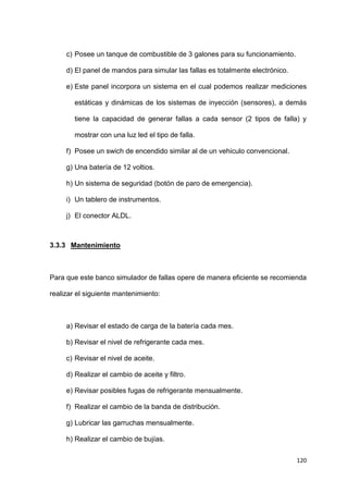 120
c) Posee un tanque de combustible de 3 galones para su funcionamiento.
d) El panel de mandos para simular las fallas es totalmente electrónico.
e) Este panel incorpora un sistema en el cual podemos realizar mediciones
estáticas y dinámicas de los sistemas de inyección (sensores), a demás
tiene la capacidad de generar fallas a cada sensor (2 tipos de falla) y
mostrar con una luz led el tipo de falla.
f) Posee un swich de encendido similar al de un vehiculo convencional.
g) Una batería de 12 voltios.
h) Un sistema de seguridad (botón de paro de emergencia).
i) Un tablero de instrumentos.
j) El conector ALDL.
3.3.3 Mantenimiento
Para que este banco simulador de fallas opere de manera eficiente se recomienda
realizar el siguiente mantenimiento:
a) Revisar el estado de carga de la batería cada mes.
b) Revisar el nivel de refrigerante cada mes.
c) Revisar el nivel de aceite.
d) Realizar el cambio de aceite y filtro.
e) Revisar posibles fugas de refrigerante mensualmente.
f) Realizar el cambio de la banda de distribución.
g) Lubricar las garruchas mensualmente.
h) Realizar el cambio de bujías.
 