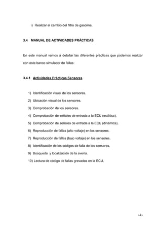 121
i) Realizar el cambio del filtro de gasolina.
3.4 MANUAL DE ACTIVIDADES PRÁCTICAS
En este manual vamos a detallar las diferentes prácticas que podemos realizar
con este banco simulador de fallas:
3.4.1 Actividades Prácticas Sensores
1) Identificación visual de los sensores.
2) Ubicación visual de los sensores.
3) Comprobación de los sensores.
4) Comprobación de señales de entrada a la ECU (estática).
5) Comprobación de señales de entrada a la ECU (dinámica).
6) Reproducción de fallas (alto voltaje) en los sensores.
7) Reproducción de fallas (bajo voltaje) en los sensores.
8) Identificación de los códigos de falla de los sensores.
9) Búsqueda y localización de la avería.
10) Lectura de código de fallas gravadas en la ECU.
 