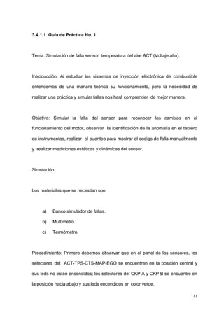 122
3.4.1.1 Guía de Práctica No. 1
Tema: Simulación de falla sensor temperatura del aire ACT (Voltaje alto).
Introducción: Al estudiar los sistemas de inyección electrónica de combustible
entendemos de una manara teórica su funcionamiento, pero la necesidad de
realizar una práctica y simular fallas nos hará comprender de mejor manera.
Objetivo: Simular la falla del sensor para reconocer los cambios en el
funcionamiento del motor, observar la identificación de la anomalía en el tablero
de instrumentos, realizar el puenteo para mostrar el codigo de falla manualmente
y realizar mediciones estáticas y dinámicas del sensor.
Simulación:
Los materiales que se necesitan son:
a) Banco simulador de fallas.
b) Multímetro.
c) Termómetro.
Procedimiento: Primero debemos observar que en el panel de los sensores, los
selectores del ACT-TPS-CTS-MAP-EGO se encuentren en la posición central y
sus leds no estén encendidos; los selectores del CKP A y CKP B se encuentre en
la posición hacia abajo y sus leds encendidos en color verde.
 