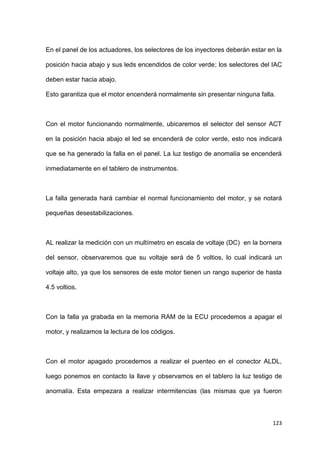 123
En el panel de los actuadores, los selectores de los inyectores deberán estar en la
posición hacia abajo y sus leds encendidos de color verde; los selectores del IAC
deben estar hacia abajo.
Esto garantiza que el motor encenderá normalmente sin presentar ninguna falla.
Con el motor funcionando normalmente, ubicaremos el selector del sensor ACT
en la posición hacia abajo el led se encenderá de color verde, esto nos indicará
que se ha generado la falla en el panel. La luz testigo de anomalía se encenderá
inmediatamente en el tablero de instrumentos.
La falla generada hará cambiar el normal funcionamiento del motor, y se notará
pequeñas desestabilizaciones.
AL realizar la medición con un multímetro en escala de voltaje (DC) en la bornera
del sensor, observaremos que su voltaje será de 5 voltios, lo cual indicará un
voltaje alto, ya que los sensores de este motor tienen un rango superior de hasta
4.5 voltios.
Con la falla ya grabada en la memoria RAM de la ECU procedemos a apagar el
motor, y realizamos la lectura de los códigos.
Con el motor apagado procedemos a realizar el puenteo en el conector ALDL,
luego ponemos en contacto la llave y observamos en el tablero la luz testigo de
anomalía. Esta empezara a realizar intermitencias (las mismas que ya fueron
 