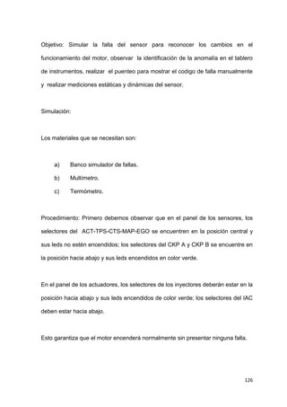 126
Objetivo: Simular la falla del sensor para reconocer los cambios en el
funcionamiento del motor, observar la identificación de la anomalía en el tablero
de instrumentos, realizar el puenteo para mostrar el codigo de falla manualmente
y realizar mediciones estáticas y dinámicas del sensor.
Simulación:
Los materiales que se necesitan son:
a) Banco simulador de fallas.
b) Multímetro.
c) Termómetro.
Procedimiento: Primero debemos observar que en el panel de los sensores, los
selectores del ACT-TPS-CTS-MAP-EGO se encuentren en la posición central y
sus leds no estén encendidos; los selectores del CKP A y CKP B se encuentre en
la posición hacia abajo y sus leds encendidos en color verde.
En el panel de los actuadores, los selectores de los inyectores deberán estar en la
posición hacia abajo y sus leds encendidos de color verde; los selectores del IAC
deben estar hacia abajo.
Esto garantiza que el motor encenderá normalmente sin presentar ninguna falla.
 