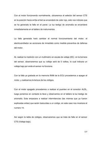 127
Con el motor funcionando normalmente, ubicaremos el selector del sensor CTS
en la posición hacia arriba el led se encenderá de color rojo, esto nos indicara que
se ha generado la falla en el panel. La luz testigo de anomalía se encenderá
inmediatamente en el tablero de instrumentos.
La falla generada hará cambiar el normal funcionamiento del motor, el
electroventilador se accionara de inmediato como medida preventiva de defensa
del motor.
AL realizar la medición con un multímetro en escala de voltaje (DC) en la bornera
del sensor, observaremos que su voltaje será de 0 voltios, lo cual indicara un
voltaje bajo por ende el sensor no funciona.
Con la falla ya grabada en la memoria RAM de la ECU procedemos a apagar el
motor, y realizamos la lectura de los códigos.
Con el motor apagado procedemos a realizar el puenteo en el conector ALDL,
luego ponemos en contacto la llave y observamos en el tablero la luz testigo de
anomalía. Esta empezara a realizar intermitencias (las mismas que ya fueron
explicadas antes) que serán traducidas a un codigo, en este caso nos mostrara el
numero 14.
Así según la tabla de códigos, observaremos que se trata de falla en el sensor
CTS (Voltaje bajo).
 