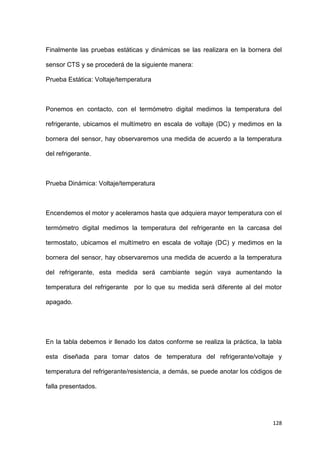 128
Finalmente las pruebas estáticas y dinámicas se las realizara en la bornera del
sensor CTS y se procederá de la siguiente manera:
Prueba Estática: Voltaje/temperatura
Ponemos en contacto, con el termómetro digital medimos la temperatura del
refrigerante, ubicamos el multímetro en escala de voltaje (DC) y medimos en la
bornera del sensor, hay observaremos una medida de acuerdo a la temperatura
del refrigerante.
Prueba Dinámica: Voltaje/temperatura
Encendemos el motor y aceleramos hasta que adquiera mayor temperatura con el
termómetro digital medimos la temperatura del refrigerante en la carcasa del
termostato, ubicamos el multímetro en escala de voltaje (DC) y medimos en la
bornera del sensor, hay observaremos una medida de acuerdo a la temperatura
del refrigerante, esta medida será cambiante según vaya aumentando la
temperatura del refrigerante por lo que su medida será diferente al del motor
apagado.
En la tabla debemos ir llenado los datos conforme se realiza la práctica, la tabla
esta diseñada para tomar datos de temperatura del refrigerante/voltaje y
temperatura del refrigerante/resistencia, a demás, se puede anotar los códigos de
falla presentados.
 
