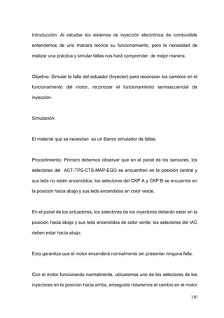 130
Introducción: Al estudiar los sistemas de inyección electrónica de combustible
entendemos de una manara teórica su funcionamiento, pero la necesidad de
realizar una práctica y simular fallas nos hará comprender de mejor manera.
Objetivo: Simular la falla del actuador (Inyector) para reconocer los cambios en el
funcionamiento del motor, reconocer el funcionamiento semisecuencial de
inyección.
Simulación:
El material que se necesitan es un Banco simulador de fallas.
Procedimiento: Primero debemos observar que en el panel de los sensores, los
selectores del ACT-TPS-CTS-MAP-EGO se encuentren en la posición central y
sus leds no estén encendidos; los selectores del CKP A y CKP B se encuentre en
la posición hacia abajo y sus leds encendidos en color verde.
En el panel de los actuadores, los selectores de los inyectores deberán estar en la
posición hacia abajo y sus leds encendidos de color verde; los selectores del IAC
deben estar hacia abajo.
Esto garantiza que el motor encenderá normalmente sin presentar ninguna falla.
Con el motor funcionando normalmente, ubicaremos uno de los selectores de los
inyectores en la posición hacia arriba, enseguida notaremos el cambio en el motor
 