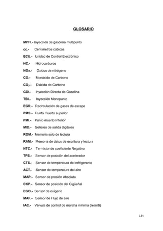 134
GLOSARIO
MPFI.- Inyección de gasolina multipunto
cc.- Centímetros cúbicos
ECU.- Unidad de Control Electrónico
HC.- Hidrocarburos
NOx.- Óxidos de nitrógeno
CO.- Monóxido de Carbono
CO2.- Dióxido de Carbono
GDI.- Inyección Directa de Gasolina
TBI.- Inyección Monopunto
EGR.- Recirculación de gases de escape
PMS.- Punto muerto superior
PMI.- Punto muerto Inferior
MID.- Señales de salida digitales
ROM.- Memoria solo de lectura
RAM.- Memoria de datos de escritura y lectura
NTC.- Termistor de coeficiente Negativo
TPS.- Sensor de posición del acelerador
CTS.- Sensor de temperatura del refrigerante
ACT.- Sensor de temperatura del aire
MAP.- Sensor de presión Absoluta
CKP.- Sensor de posición del Cigüeñal
EGO.- Sensor de oxígeno
MAF.- Sensor de Flujo de aire
IAC.- Válvula de control de marcha mínima (relantí)
 