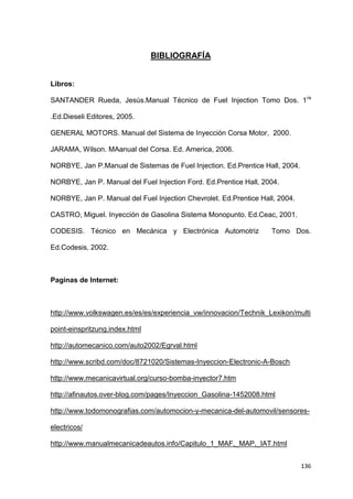 136
BIBLIOGRAFÍA
Libros:
SANTANDER Rueda, Jesús.Manual Técnico de Fuel Injection Tomo Dos. 1ra
.Ed.Dieseli Editores, 2005.
GENERAL MOTORS. Manual del Sistema de Inyección Corsa Motor, 2000.
JARAMA, Wilson. MAanual del Corsa. Ed. America, 2006.
NORBYE, Jan P.Manual de Sistemas de Fuel Injection. Ed.Prentice Hall, 2004.
NORBYE, Jan P. Manual del Fuel Injection Ford. Ed.Prentice Hall, 2004.
NORBYE, Jan P. Manual del Fuel Injection Chevrolet. Ed.Prentice Hall, 2004.
CASTRO, Miguel. Inyección de Gasolina Sistema Monopunto. Ed.Ceac, 2001.
CODESIS. Técnico en Mecánica y Electrónica Automotriz Tomo Dos.
Ed.Codesis, 2002.
Paginas de Internet:
http://www.volkswagen.es/es/es/experiencia_vw/innovacion/Technik_Lexikon/multi
point-einspritzung.index.html
http://automecanico.com/auto2002/Egrval.html
http://www.scribd.com/doc/8721020/Sistemas-Inyeccion-Electronic-A-Bosch
http://www.mecanicavirtual.org/curso-bomba-inyector7.htm
http://afinautos.over-blog.com/pages/Inyeccion_Gasolina-1452008.html
http://www.todomonografias.com/automocion-y-mecanica-del-automovil/sensores-
electricos/
http://www.manualmecanicadeautos.info/Capitulo_1_MAF,_MAP,_IAT.html
 