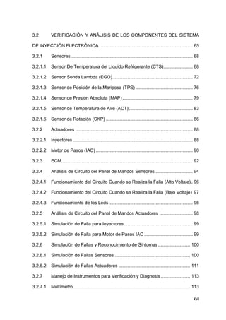 XVI
3.2 VERIFICACIÓN Y ANÁLISIS DE LOS COMPONENTES DEL SISTEMA
DE INYECCIÓN ELECTRÓNICA ......................................................................... 65
3.2.1 Sensores ............................................................................................... 68
3.2.1.1 Sensor De Temperatura del Líquido Refrigerante (CTS)....................... 68
3.2.1.2 Sensor Sonda Lambda (EGO)............................................................... 72
3.2.1.3 Sensor de Posición de la Mariposa (TPS)............................................. 76
3.2.1.4 Sensor de Presión Absoluta (MAP) ....................................................... 79
3.2.1.5 Sensor de Temperatura de Aire (ACT).................................................. 83
3.2.1.6 Sensor de Rotación (CKP) .................................................................... 86
3.2.2 Actuadores ............................................................................................ 88
3.2.2.1 Inyectores.............................................................................................. 88
3.2.2.2 Motor de Pasos (IAC) ............................................................................ 90
3.2.3 ECM....................................................................................................... 92
3.2.4 Análisis de Circuito del Panel de Mandos Sensores ............................. 94
3.2.4.1 Funcionamiento del Circuito Cuando se Realiza la Falla (Alto Voltaje) . 96
3.2.4.2 Funcionamiento del Circuito Cuando se Realiza la Falla (Bajo Voltaje) 97
3.2.4.3 Funcionamiento de los Leds.................................................................. 98
3.2.5 Análisis de Circuito del Panel de Mandos Actuadores .......................... 98
3.2.5.1 Simulación de Falla para Inyectores...................................................... 99
3.2.5.2 Simulación de Falla para Motor de Pasos IAC ...................................... 99
3.2.6 Simulación de Fallas y Reconocimiento de Síntomas ......................... 100
3.2.6.1 Simulación de Fallas Sensores ........................................................... 100
3.2.6.2 Simulación de Fallas Actuadores ........................................................ 111
3.2.7 Manejo de Instrumentos para Verificación y Diagnosis ....................... 113
3.2.7.1 Multímetro............................................................................................ 113
 