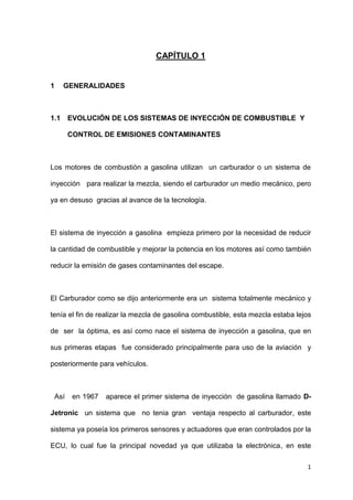 1
CAPÍTULO 1
1 GENERALIDADES
1.1 EVOLUCIÓN DE LOS SISTEMAS DE INYECCIÓN DE COMBUSTIBLE Y
CONTROL DE EMISIONES CONTAMINANTES
Los motores de combustión a gasolina utilizan un carburador o un sistema de
inyección para realizar la mezcla, siendo el carburador un medio mecánico, pero
ya en desuso gracias al avance de la tecnología.
El sistema de inyección a gasolina empieza primero por la necesidad de reducir
la cantidad de combustible y mejorar la potencia en los motores así como también
reducir la emisión de gases contaminantes del escape.
El Carburador como se dijo anteriormente era un sistema totalmente mecánico y
tenía el fin de realizar la mezcla de gasolina combustible, esta mezcla estaba lejos
de ser la óptima, es así como nace el sistema de inyección a gasolina, que en
sus primeras etapas fue considerado principalmente para uso de la aviación y
posteriormente para vehículos.
Así en 1967 aparece el primer sistema de inyección de gasolina llamado D-
Jetronic un sistema que no tenia gran ventaja respecto al carburador, este
sistema ya poseía los primeros sensores y actuadores que eran controlados por la
ECU, lo cual fue la principal novedad ya que utilizaba la electrónica, en este
 