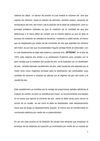 2
sistema se utiliza un sensor de presión el cual medirá el volumen de aire que
aspiran los cilindros hacia el colector de admisión, también poseía sensores de
temperatura del aire, del motor y de la posición de la aleta de aceleración, pero su
principal problema radicaba en que la medición de la cantidad de aire era
defectuosa y le hacía difícil de cumplir con la mezcla óptima ya que en todo el
proceso de medición se utilizaba la mecánica mediante un plato sonda, el mismo
que se desplazaba por medio de las corrientes de aire que aspiraba los cilindros
del motor, es por eso que no presentaba ninguna ventaja frente al carburador, con
lo cual rápidamente se deja este sistema y aparece el L. JETRONIC en el año de
1973, este sistema era similar a su predecesor D-jetronic pero contaba con la
gran ventaja que la medición del caudal de aire se la realizaba con un dosificador
de aire, también llamado caudalímetro de aire, este caudal de aire aspirado por el
motor sirve como magnitud principal para la dosificación del combustible cuya
cantidad de volumen a inyectar se calcula con el régimen de giro del motor y el
caudal de aire.
Este caudalímetro ya contaba con la ventaja de proporcionar señales eléctricas al
módulo de control, es decir su exactitud era mayor, su funcionamiento era basado
en la fuerza que ejercía la corriente de aire sobre la aleta sonda para vencer la
acción de un muelle es así como la aleta se desplazaba, este desplazamiento
hacía que se tenga un desplazamiento angular, el mismo que se transformaba en
una tensión eléctrica por medio de un potenciómetro.
Es así con este avance en la medición de caudal más eficiente que empiezan el
arranque de los sistemas de inyección ya controlados por medio de un modulo de
 