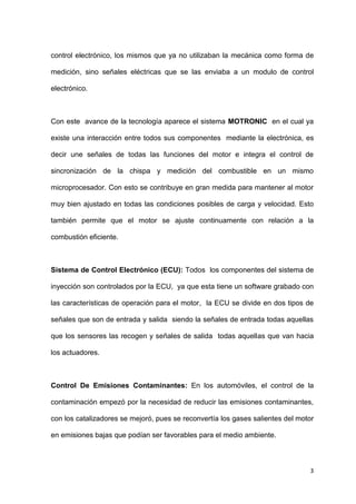 3
control electrónico, los mismos que ya no utilizaban la mecánica como forma de
medición, sino señales eléctricas que se las enviaba a un modulo de control
electrónico.
Con este avance de la tecnología aparece el sistema MOTRONIC en el cual ya
existe una interacción entre todos sus componentes mediante la electrónica, es
decir une señales de todas las funciones del motor e integra el control de
sincronización de la chispa y medición del combustible en un mismo
microprocesador. Con esto se contribuye en gran medida para mantener al motor
muy bien ajustado en todas las condiciones posibles de carga y velocidad. Esto
también permite que el motor se ajuste continuamente con relación a la
combustión eficiente.
Sistema de Control Electrónico (ECU): Todos los componentes del sistema de
inyección son controlados por la ECU, ya que esta tiene un software grabado con
las características de operación para el motor, la ECU se divide en dos tipos de
señales que son de entrada y salida siendo la señales de entrada todas aquellas
que los sensores las recogen y señales de salida todas aquellas que van hacia
los actuadores.
Control De Emisiones Contaminantes: En los automóviles, el control de la
contaminación empezó por la necesidad de reducir las emisiones contaminantes,
con los catalizadores se mejoró, pues se reconvertía los gases salientes del motor
en emisiones bajas que podían ser favorables para el medio ambiente.
 