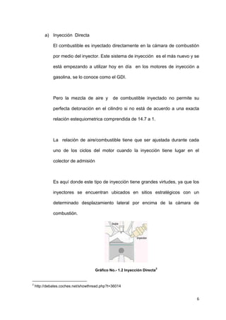 6
a) Inyección Directa
El combustible es inyectado directamente en la cámara de combustión
por medio del inyector. Este sistema de inyección es el más nuevo y se
está empezando a utilizar hoy en día en los motores de inyección a
gasolina, se lo conoce como el GDI.
Pero la mezcla de aire y de combustible inyectado no permite su
perfecta detonación en el cilindro si no está de acuerdo a una exacta
relación estequiometrica comprendida de 14.7 a 1.
La relación de aire/combustible tiene que ser ajustada durante cada
uno de los ciclos del motor cuando la inyección tiene lugar en el
colector de admisión
Es aquí donde este tipo de inyección tiene grandes virtudes, ya que los
inyectores se encuentran ubicados en sitios estratégicos con un
determinado desplazamiento lateral por encima de la cámara de
combustión.
Gráfico No.- 1.2 Inyección Directa
2
2
http://debates.coches.net/showthread.php?t=36014
 