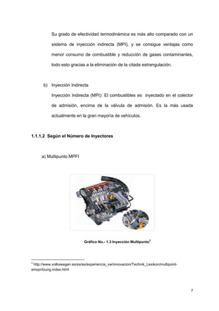 7
Su grado de efectividad termodinámica es más alto comparado con un
sistema de inyección indirecta (MPI), y se consigue ventajas como
menor consumo de combustible y reducción de gases contaminantes,
todo esto gracias a la eliminación de la citada estrangulación.
b) Inyección Indirecta
Inyección Indirecta (MPI): El combustibles es inyectado en el colector
de admisión, encima de la válvula de admisión. Es la más usada
actualmente en la gran mayoría de vehículos.
1.1.1.2 Según el Número de Inyectores
a) Multipunto MPFI
Gráfico No.- 1.3 Inyección Multipunto
3
3
http://www.volkswagen.es/es/es/experiencia_vw/innovacion/Technik_Lexikon/multipoint-
einspritzung.index.html
 