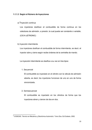 10
1.1.1.3 Según el Número de Inyecciones
a) 6
Inyección continua
Los inyectores dosifican el combustible de forma continua en los
colectores de admisión, a presión, la cual puede ser constante o variable,
(CIS K-JETRONIC)
b) Inyección intermitente
Los inyectores dosifican el combustible de forma intermitente, es decir; el
inyector abre y cierra según recibe órdenes de la centralita de mando.
La inyección intermitente se clasifica a su vez en tres tipos:
1. Secuencial
El combustible es inyectado en el cilindro con la válvula de admisión
abierta, es decir; los inyectores funcionan de uno en uno de forma
sincronizada.
2. Semisecuencial
El combustible es inyectado en los cilindros de forma que los
inyectores abren y cierran de dos en dos.
6
CODESIS. Técnico en Mecánica y Electrónica Automotriz Tomo Dos. Ed.Codesis, 2002.
 