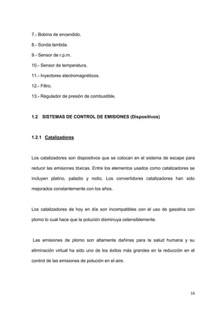 16
7.- Bobina de encendido.
8.- Sonda lambda.
9.- Sensor de r.p.m.
10.- Sensor de temperatura.
11.- Inyectores electromagnéticos.
12.- Filtro.
13.- Regulador de presión de combustible.
1.2 SISTEMAS DE CONTROL DE EMISIONES (Dispositivos)
1.2.1 Catalizadores
Los catalizadores son dispositivos que se colocan en el sistema de escape para
reducir las emisiones tóxicas. Entre los elementos usados como catalizadores se
incluyen platino, paladio y rodio. Los convertidores catalizadores han sido
mejorados constantemente con los años.
Los catalizadores de hoy en día son incompatibles con el uso de gasolina con
plomo lo cual hace que la polución disminuya ostensiblemente.
Las emisiones de plomo son altamente dañinas para la salud humana y su
eliminación virtual ha sido uno de los éxitos más grandes en la reducción en el
control de las emisiones de polución en el aire.
 