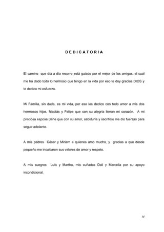 IV
D E D I C A T O R I A
El camino que día a día recorro está guiado por el mejor de los amigos, el cual
me ha dado todo lo hermoso que tengo en la vida por eso te doy gracias DIOS y
te dedico mi esfuerzo.
Mi Familia, sin duda, es mi vida, por eso les dedico con todo amor a mis dos
hermosos hijos, Nicolás y Felipe que con su alegría llenan mi corazón. A mi
preciosa esposa Bane que con su amor, sabiduría y sacrificio me dio fuerzas para
seguir adelante.
A mis padres César y Miriam a quienes amo mucho, y gracias a que desde
pequeño me inculcaron sus valores de amor y respeto.
A mis suegros Luís y Martha, mis cuñadas Dali y Marcelia por su apoyo
incondicional.
 
