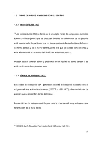 20
1.3 TIPOS DE GASES EMITIDOS POR EL ESCAPE
1.3.1 Hidrocarburos (HC)
13
Los hidrocarburos (HC) se llama así a un amplio rango de compuestos químicos
tóxicos y cancerígenos que se producen durante la combustión de la gasolina
está conformada de partículas que no fueron partes de la combustión o lo fueron
de forma parcial, y es el mayor contribuyente a lo que se conoce como el smog y
este elemento es el causante de irritaciones a nivel respiratorio.
Pueden causar también daños y problemas en el hígado así como cáncer si se
está continuamente expuesto a este.
1.3.2 Óxidos de Nitrógeno (NOx)
Los óxidos de nitrógeno son generados cuando el nitrógeno reacciona con el
oxígeno del aire a altas temperaturas (2500°F o 1371.11°C) y las condiciones de
presión que se presentan dentro del motor.
Las emisiones de este gas contribuyen para la creación del smog así como para
la formación de la lluvia ácida.
13
NORBYE, Jan P. Manual del Fuel Injection Ford. Ed.Prentice Hall, 2004.
 