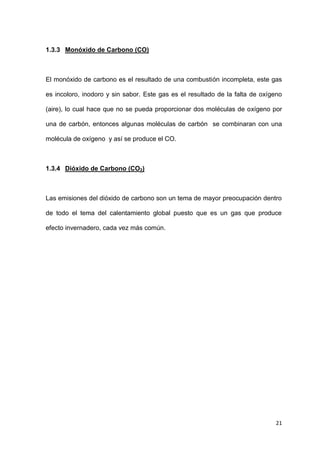 21
1.3.3 Monóxido de Carbono (CO)
El monóxido de carbono es el resultado de una combustión incompleta, este gas
es incoloro, inodoro y sin sabor. Este gas es el resultado de la falta de oxígeno
(aire), lo cual hace que no se pueda proporcionar dos moléculas de oxígeno por
una de carbón, entonces algunas moléculas de carbón se combinaran con una
molécula de oxígeno y así se produce el CO.
1.3.4 Dióxido de Carbono (CO2)
Las emisiones del dióxido de carbono son un tema de mayor preocupación dentro
de todo el tema del calentamiento global puesto que es un gas que produce
efecto invernadero, cada vez más común.
 