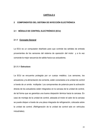 22
CAPÍTULO 2
2 COMPONENTES DEL SISTEMA DE INYECCIÓN ELECTRÓNICA
2.1 MÓDULO DE CONTROL ELECTRÓNICO (ECU)
2.1.1 Concepto General
La ECU es un computador diseñado para que controle las señales de entrada
provenientes de los sensores del sistema de operación del motor y a la vez
comande la mejor secuencia de salida hacia sus actuadores.
2.1.1.1 Estructura
La ECU se encuentra protegida por un cuerpo metálico. Los sensores, los
actuadores y la alimentación de corriente, están conectados a la unidad de control
a través de un arnés multipolar. Los componentes de potencia para la activación
directa de los actuadores están integrados en la carcasa de la unidad de control,
de tal forma que se garantiza una buena disipación térmica hacia la carcasa. En
caso de montaje de la unidad de control, adosada al motor el calor de la carcasa
se puede disipar a través de una placa integrada de refrigeración, colocada sobre
la unidad de control. (Refrigeración de la unidad de control solo en vehículos
industriales).
 