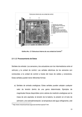 23
Gráfico No.- 2.1 Estructura Interna de una unidad de Control
14
2.1.1.2 Procesamiento de Datos
Señales de entrada: Los sensores y los actuadores son los intermediarios entre el
vehículo y la unidad de control. Las señales eléctricas de los sensores son
conducidas a la unidad de control a través del mazo de cables y conectores.
Estas señales pueden tener diferentes formas:
a) Señales de entrada analógicas: Estas señales pueden adoptar cualquier
valor de tensión dentro de una gama determinada. Ejemplos de
magnitudes físicas disponibles como valores de medición analógicas son la
masa de aire aspirada, la tensión de la batería, la presión en el tubo de
admisión y de sobrealimentación, la temperatura del agua refrigerante y del
14
http://www.mecanicavirtual.org/curso-bomba-inyector7.htm
 