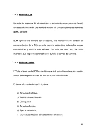 26
2.1.2 Memoria ROM
Memoria de programa: El microcontrolador necesita de un programa (software)
que este almacenado en una memoria de valor fijo (no volátil) como las memorias
ROM o EPROM.
ROM significa una memoria solo de lectura, este microprocesador contiene el
programa básico de la ECU, en esta memoria están datos individuales, curvas
características y campos característicos. Se trata, en este caso, de datos
invariables que no pueden ser modificados durante el servicio del vehículo.
2.1.3 Memoria EPROM
EPROM al igual que la ROM es también no volátil, este chip contiene información
acerca de las especificaciones del auto en el cual se instala la ECU.
El tipo de información incluye lo siguiente:
a) Tamaño del vehículo.
b) Resistencia aerodinámica.
c) Clase y peso.
d) Tamaño del motor.
e) Tipo de transmisión.
f) Dispositivos utilizados para el control de emisiones.
 