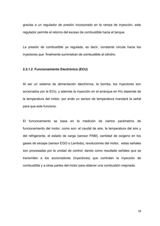 28
gracias a un regulador de presión incorporado en la rampa de inyección, este
regulador permite el retorno del exceso de combustible hacia el tanque.
La presión de combustible ya regulada, es decir, constante circula hacia los
inyectores que finalmente suministran de combustible al cilindro.
2.2.1.2 Funcionamiento Electrónico (ECU)
Al ser un sistema de alimentación electrónica, la bomba, los inyectores son
accionados por la ECU, y además la inyección en el arranque en frío depende de
la temperatura del motor, por ende un sensor de temperatura mandará la señal
para que este funcione.
El funcionamiento se basa en la medición de ciertos parámetros de
funcionamiento del motor, como son: el caudal de aire, la temperatura del aire y
del refrigerante, el estado de carga (sensor PAM), cantidad de oxígeno en los
gases de escape (sensor EGO o Lambda), revoluciones del motor, estas señales
son procesadas por la unidad de control, dando como resultado señales que se
transmiten a los accionadores (inyectores) que controlan la inyección de
combustible y a otras partes del motor para obtener una combustión mejorada.
 