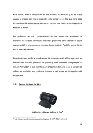 31
Este sensor, mide la temperatura del aire aspirado por el motor y así se puede
ajustar la mezcla con mayor presición, este sensor es de los que tiene poca
incidencia en la realización de la mezcla, pero su mal funcionamiento ocasiona
fallas en el motor.
Los problemas del mal funcionamiento de este sensor son: emisiones de
monóxido de carbono demasiado elevadas, problemas para arrancar el coche
cuando está frío y un consumo excesivo de combustible. También se manifiesta
una aceleración elevada.
Su estructura es similar a la del sensor de temperatura del refrigerante, pero su
estructura es más fina, pudiendo ser plástico y está solamente protegida por un
sencillo "enrejado", el cual permita al aire chocar directamente sobre el sensor; los
valores de medición son iguales o similares al del sensor de temperatura del
refrigerante.
2.3.2 Sensor de Masa del Aire
Gráfico No.- 2.6 Sensor de Masa de Aire
20
20
http://www.manualmecanicadeautos.info/Capitulo_1_MAF,_MAP,_IAT.html
 