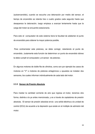 34
(autoencendido), cuando se escucha una detonación por medio del sensor, el
tiempo de encendido se retarda tres o cuatro grados cada segundo hasta que
desaparece la detonación, luego empieza a avanzar lentamente hasta que la
carga del motor se encuentre estacionaria.
Para esto el computador de este sistema tiene la facultad de adelantar el punto
de encendido para obtener la mayor potencia posible.
Para contrarrestar este pistoneo, se debe corregir, retardando el punto de
encendido. Justamente esta función de determinar un punto de encendido idóneo
la debe cumplir el computador y el sensor de pistoneo.
En algunos motores de doble fila de cilindros, como son por ejemplo los casos de
motores en "V" o motores de pistones antagónicos u opuestos se instalan dos
sensores, los cuales informan individualmente de cada lado del motor.
2.3.5 Sensor de Presión Absoluta
Para mediar la cantidad corriente de aire que ingresa al motor, tenemos otra
forma, distinta a la ya antes mencionada, y es a través de captadores de presión
absoluta. El sensor de presión absoluta envía una señal eléctrica a la unidad de
control (ECU) de acuerdo a la depresión que existe en el múltiple de admisión del
motor.
 