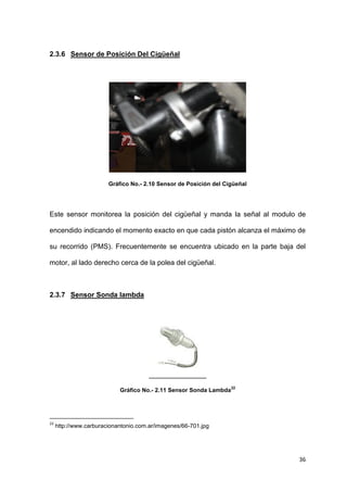 36
2.3.6 Sensor de Posición Del Cigüeñal
Gráfico No.- 2.10 Sensor de Posición del Cigüeñal
Este sensor monitorea la posición del cigüeñal y manda la señal al modulo de
encendido indicando el momento exacto en que cada pistón alcanza el máximo de
su recorrido (PMS). Frecuentemente se encuentra ubicado en la parte baja del
motor, al lado derecho cerca de la polea del cigüeñal.
2.3.7 Sensor Sonda lambda
Gráfico No.- 2.11 Sensor Sonda Lambda
22
22
http://www.carburacionantonio.com.ar/imagenes/66-701.jpg
 