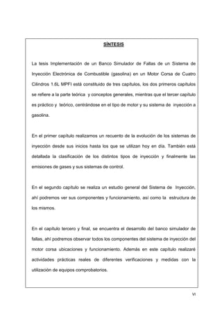 VI
SÍNTESIS
La tesis Implementación de un Banco Simulador de Fallas de un Sistema de
Inyección Electrónica de Combustible (gasolina) en un Motor Corsa de Cuatro
Cilindros 1.6L MPFI está constituido de tres capítulos, los dos primeros capítulos
se refiere a la parte teórica y conceptos generales, mientras que el tercer capítulo
es práctico y teórico, centrándose en el tipo de motor y su sistema de inyección a
gasolina.
En el primer capítulo realizamos un recuento de la evolución de los sistemas de
inyección desde sus inicios hasta los que se utilizan hoy en día. También está
detallada la clasificación de los distintos tipos de inyección y finalmente las
emisiones de gases y sus sistemas de control.
En el segundo capítulo se realiza un estudio general del Sistema de Inyección,
ahí podremos ver sus componentes y funcionamiento, así como la estructura de
los mismos.
En el capítulo tercero y final, se encuentra el desarrollo del banco simulador de
fallas, ahí podremos observar todos los componentes del sistema de inyección del
motor corsa ubicaciones y funcionamiento. Además en este capítulo realizaré
actividades prácticas reales de diferentes verificaciones y medidas con la
utilización de equipos comprobatorios.
 