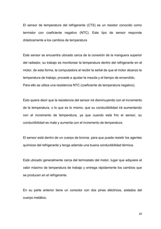 39
El sensor de temperatura del refrigerante (CTS) es un resistor conocido como
termistor con coeficiente negativo (NTC). Este tipo de sensor responde
drásticamente a los cambios de temperatura
Este sensor se encuentra ubicado cerca de la conexión de la manguera superior
del radiador, su trabajo es monitorear la temperatura dentro del refrigerante en el
motor, de esta forma, la computadora al recibir la señal de que el motor alcanzo la
temperatura de trabajo; procede a ajustar la mezcla y el tiempo de encendido.
Para ello se utiliza una resistencia NTC (coeficiente de temperatura negativo).
Esto quiere decir que la resistencia del sensor irá disminuyendo con el incremento
de la temperatura, o lo que es lo mismo, que su conductibilidad irá aumentando
con el incremento de temperatura, ya que cuando está frío el sensor, su
conductibilidad es mala y aumenta con el incremento de temperatura.
El sensor está dentro de un cuerpo de bronce, para que pueda resistir los agentes
químicos del refrigerante y tenga además una buena conductibilidad térmica.
Está ubicado generalmente cerca del termostato del motor, lugar que adquiere el
valor máximo de temperatura de trabajo y entrega rápidamente los cambios que
se producen en el refrigerante.
En su parte anterior tiene un conector con dos pines eléctricos, aislados del
cuerpo metálico.
 