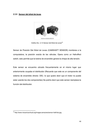 40
2.3.9 Sensor del árbol de levas
Gráfico No.- 2.13 Sensor del Árbol de Levas
24
Sensor de Posición Del Árbol de Levas (CAMSHAFT SENSOR) monitorea a la
computadora, la posición exacta de las válvulas. Opera como un Hall-effect
switch, esto permite que la bobina de encendido genere la chispa de alta tensión.
Este sensor se encuentra ubicado frecuentemente en el mismo lugar que
anteriormente ocupaba el distribuidor (Recuerde que este es un componente del
sistema de encendido directo- DIS;- lo que quiere decir que el motor no puede
estar usando los dos componentes) Se podría decir que este sensor reemplaza la
función del distribuidor.
24
http://www.mecanicavirtual.org/images-sensores/sensor-hall-foto.jpg
 