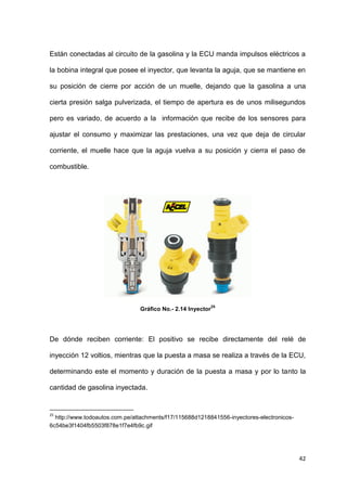 42
Están conectadas al circuito de la gasolina y la ECU manda impulsos eléctricos a
la bobina integral que posee el inyector, que levanta la aguja, que se mantiene en
su posición de cierre por acción de un muelle, dejando que la gasolina a una
cierta presión salga pulverizada, el tiempo de apertura es de unos milisegundos
pero es variado, de acuerdo a la información que recibe de los sensores para
ajustar el consumo y maximizar las prestaciones, una vez que deja de circular
corriente, el muelle hace que la aguja vuelva a su posición y cierra el paso de
combustible.
Gráfico No.- 2.14 Inyector
25
De dónde reciben corriente: El positivo se recibe directamente del relé de
inyección 12 voltios, mientras que la puesta a masa se realiza a través de la ECU,
determinando este el momento y duración de la puesta a masa y por lo tanto la
cantidad de gasolina inyectada.
25
http://www.todoautos.com.pe/attachments/f17/115688d1218841556-inyectores-electronicos-
6c54be3f1404fb5503f878e1f7e4fb9c.gif
 