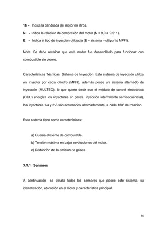 46
16 - Indica la cilindrada del motor en litros.
N - Indica la relación de compresión del motor (N = 9,0 a 9,5: 1).
E - Indica el tipo de inyección utilizada (E = sistema multipunto MPFI).
Nota: Se debe recalcar que este motor fue desarrollado para funcionar con
combustible sin plomo.
Características Técnicas Sistema de Inyección: Este sistema de inyección utiliza
un inyector por cada cilindro (MPFI), además posee un sistema alternado de
inyección (MULTEC), lo que quiere decir que el módulo de control electrónico
(ECU) energiza los inyectores en pares, inyección intermitente semisecuencial),
los inyectores 1-4 y 2-3 son accionados alternadamente, a cada 180° de rotación.
Este sistema tiene como características:
a) Quema eficiente de combustible.
b) Tensión máxima en bajas revoluciones del motor.
c) Reducción de la emisión de gases.
3.1.1 Sensores
A continuación se detalla todos los sensores que posee este sistema, su
identificación, ubicación en el motor y característica principal.
 