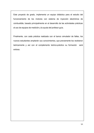 VII
Este proyecto de grado, implementa un equipo didáctico para el estudio del
funcionamiento de los motores con sistema de inyección electrónica de
combustible, basado principalmente en el desarrollo de las actividades prácticas
el uso de equipos de medición y la ayuda del profesor guía.
Finalmente, con cada práctica realizada con el banco simulador de fallas, los
nuevos estudiantes ampliarán sus conocimientos, que previamente los recibieron
teóricamente y así con el complemento teórico-práctico su formación será
exitosa.
 