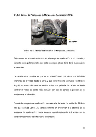 48
3.1.1.2 Sensor de Posición de la Mariposa de Aceleración (TPS)
Gráfico No.- 3.4 Sensor de Posición de la Mariposa de Aceleración
Este sensor se encuentra ubicado en el cuerpo de aceleración a un costado y
consiste en un potenciómetro que está conectado al eje de la de la mariposa de
aceleración.
La característica principal es que es un potenciómetro que recibe una señal de
referencia de 5 voltios desde la ECU, y que conforme este se mueve (cambia de
ángulo) un cursor de metal se desliza sobre una película de carbón haciendo
cambiar el voltaje de salida hacia la ECU, con esto se conoce la posición de la
mariposa de aceleración.
Cuando la mariposa de aceleración esta cerrada, la señal de salida del TPS es
bajo (0,45 a 0,55 voltios). El voltaje aumenta en proporción a la abertura de la
mariposa de aceleración, hasta alcanzar aproximadamente 4,8 voltios en la
condición totalmente abierta (100% aceleración)
SENSOR
TPS
 