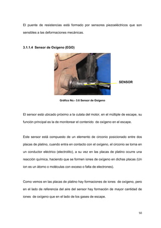 50
El puente de resistencias está formado por sensores piezoeléctricos que son
sensibles a las deformaciones mecánicas.
3.1.1.4 Sensor de Oxígeno (EGO)
Gráfico No.- 3.6 Sensor de Oxígeno
El sensor está ubicado próximo a la culata del motor, en el múltiple de escape, su
función principal es la de monitorear el contenido de oxígeno en el escape.
Este sensor está compuesto de un elemento de circonio posicionado entre dos
placas de platino, cuando entra en contacto con el oxígeno, el circonio se torna en
un conductor eléctrico (electrolito), a su vez en las placas de platino ocurre una
reacción química, haciendo que se formen iones de oxígeno en dichas placas (Un
ion es un átomo o moléculas con exceso o falta de electrones).
Como vemos en las placas de platino hay formaciones de iones de oxígeno, pero
en el lado de referencia del aire del sensor hay formación de mayor cantidad de
iones de oxígeno que en el lado de los gases de escape.
SENSOR
EGO
 