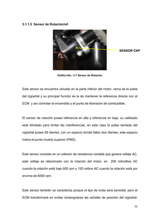 52
3.1.1.5 Sensor de Rotación/ref
Gráfico No.- 3.7 Sensor de Rotación
Este sensor se encuentra ubicado en la parte inferior del motor, cerca de la polea
del cigüeñal y su principal función es la de mantener la referencia directa con el
ECM y así controlar el encendido y el punto de liberación de combustible.
El sensor de rotación posee referencia en alta y referencia en baja, su cableado
está blindado para limitar las interferencias, en este caso la polea dentada del
cigüeñal posee 58 dientes, con un espacio donde faltan dos dientes, este espacio
indica el punto muerto superior (PMS).
Este sensor consiste en un colector de resistencia variable que genera voltaje AC,
este voltaje es relacionado con la rotación del motor, en 200 milivoltios AC
cuando la rotación está bajo 600 rpm y 120 voltios AC cuando la rotación está por
encima de 6000 rpm.
Este sensor también se caracteriza porque el tipo de onda será senoidal, pero el
ECM transformará en ondas rectangulares las señales de posición del cigüeñal.
SENSOR CKP
 