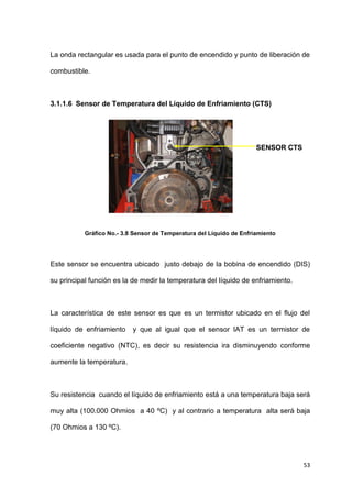 53
La onda rectangular es usada para el punto de encendido y punto de liberación de
combustible.
3.1.1.6 Sensor de Temperatura del Líquido de Enfriamiento (CTS)
Gráfico No.- 3.8 Sensor de Temperatura del Líquido de Enfriamiento
Este sensor se encuentra ubicado justo debajo de la bobina de encendido (DIS)
su principal función es la de medir la temperatura del líquido de enfriamiento.
La característica de este sensor es que es un termistor ubicado en el flujo del
líquido de enfriamiento y que al igual que el sensor IAT es un termistor de
coeficiente negativo (NTC), es decir su resistencia ira disminuyendo conforme
aumente la temperatura.
Su resistencia cuando el líquido de enfriamiento está a una temperatura baja será
muy alta (100.000 Ohmios a 40 ºC) y al contrario a temperatura alta será baja
(70 Ohmios a 130 ºC).
SENSOR CTS
 