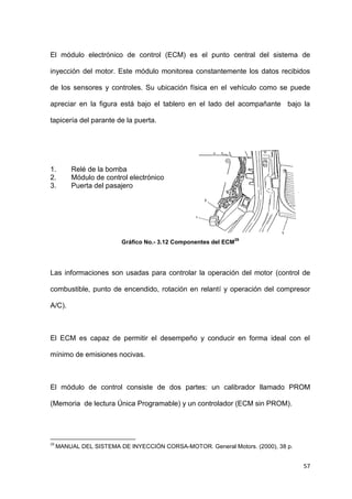 57
El módulo electrónico de control (ECM) es el punto central del sistema de
inyección del motor. Este módulo monitorea constantemente los datos recibidos
de los sensores y controles. Su ubicación física en el vehículo como se puede
apreciar en la figura está bajo el tablero en el lado del acompañante bajo la
tapicería del parante de la puerta.
1. Relé de la bomba
2. Módulo de control electrónico
3. Puerta del pasajero
Gráfico No.- 3.12 Componentes del ECM
29
Las informaciones son usadas para controlar la operación del motor (control de
combustible, punto de encendido, rotación en relantí y operación del compresor
A/C).
El ECM es capaz de permitir el desempeño y conducir en forma ideal con el
mínimo de emisiones nocivas.
El módulo de control consiste de dos partes: un calibrador llamado PROM
(Memoria de lectura Única Programable) y un controlador (ECM sin PROM).
29
MANUAL DEL SISTEMA DE INYECCIÓN CORSA-MOTOR. General Motors. (2000), 38 p.
 