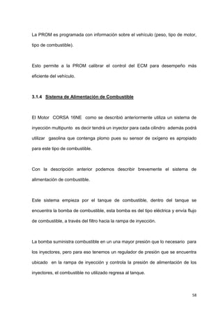 58
La PROM es programada con información sobre el vehículo (peso, tipo de motor,
tipo de combustible).
Esto permite a la PROM calibrar el control del ECM para desempeño más
eficiente del vehículo.
3.1.4 Sistema de Alimentación de Combustible
El Motor CORSA 16NE como se describió anteriormente utiliza un sistema de
inyección multipunto es decir tendrá un inyector para cada cilindro además podrá
utilizar gasolina que contenga plomo pues su sensor de oxígeno es apropiado
para este tipo de combustible.
Con la descripción anterior podemos describir brevemente el sistema de
alimentación de combustible.
Este sistema empieza por el tanque de combustible, dentro del tanque se
encuentra la bomba de combustible, esta bomba es del tipo eléctrica y envía flujo
de combustible, a través del filtro hacia la rampa de inyección.
La bomba suministra combustible en un una mayor presión que lo necesario para
los inyectores, pero para eso tenemos un regulador de presión que se encuentra
ubicado en la rampa de inyección y controla la presión de alimentación de los
inyectores, el combustible no utilizado regresa al tanque.
 