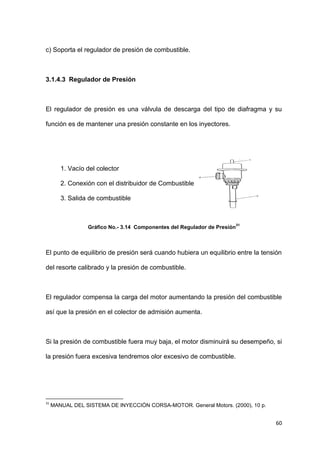 60
c) Soporta el regulador de presión de combustible.
3.1.4.3 Regulador de Presión
El regulador de presión es una válvula de descarga del tipo de diafragma y su
función es de mantener una presión constante en los inyectores.
1. Vacío del colector
2. Conexión con el distribuidor de Combustible
3. Salida de combustible
Gráfico No.- 3.14 Componentes del Regulador de Presión
31
El punto de equilibrio de presión será cuando hubiera un equilibrio entre la tensión
del resorte calibrado y la presión de combustible.
El regulador compensa la carga del motor aumentando la presión del combustible
así que la presión en el colector de admisión aumenta.
Si la presión de combustible fuera muy baja, el motor disminuirá su desempeño, si
la presión fuera excesiva tendremos olor excesivo de combustible.
31
MANUAL DEL SISTEMA DE INYECCIÓN CORSA-MOTOR. General Motors. (2000), 10 p.
 